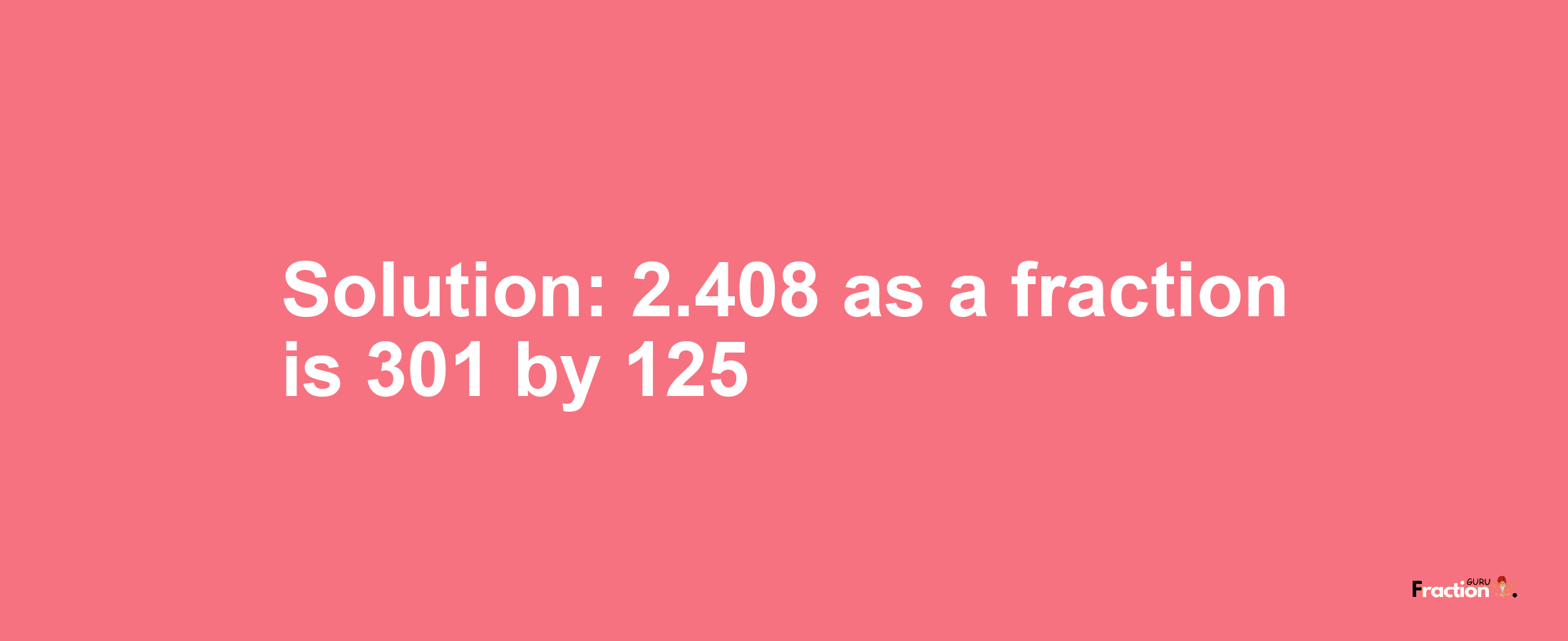 Solution:2.408 as a fraction is 301/125